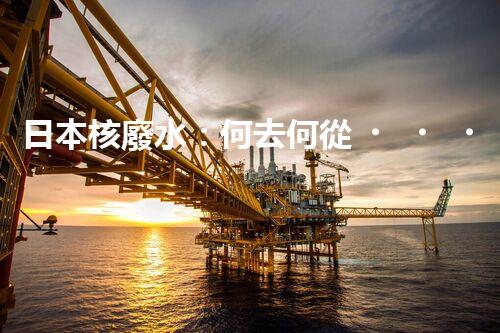 日本核廢水：何去何從？